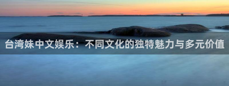 万向娱乐注册登录：台湾妹中文娱乐：不同文化的独特魅力与多元价值