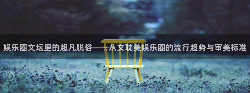 万向娱乐注册：娱乐圈文坛里的超凡脱俗——从文耽美娱乐圈的流行趋势与审美标准