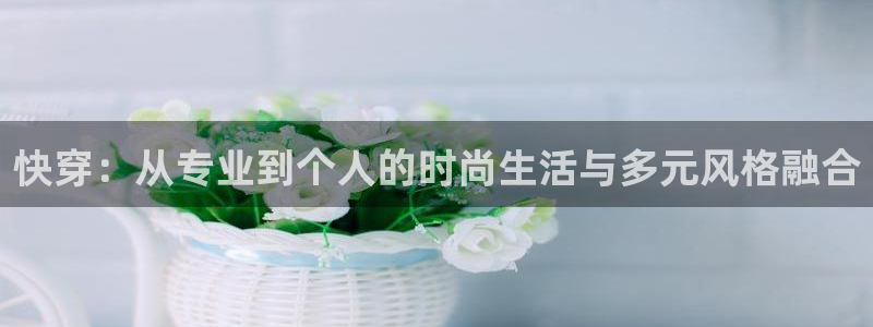 万向娱乐：快穿：从专业到个人的时尚生活与多元风格融合