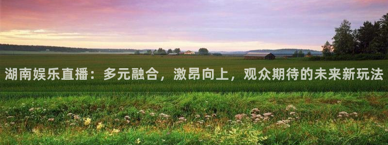 万向娱乐注册：湖南娱乐直播：多元融合，激昂向上，观众期待的未来新玩法